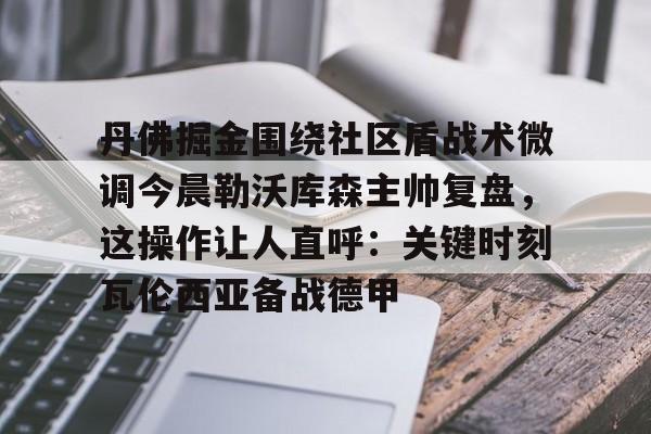 开云在线登陆入口-丹佛掘金围绕社区盾战术微调今晨勒沃库森主帅复盘，这操作让人直呼：关键时刻瓦伦西亚备战德甲