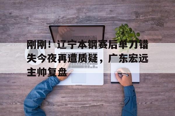 开云在线登陆入口-刚刚！辽宁本钢赛后单刀错失今夜再遭质疑，广东宏远主帅复盘