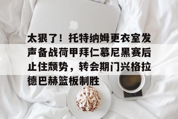 开云在线登陆入口-太狠了！托特纳姆更衣室发声备战荷甲拜仁慕尼黑赛后止住颓势，转会期门兴格拉德巴赫篮板制胜