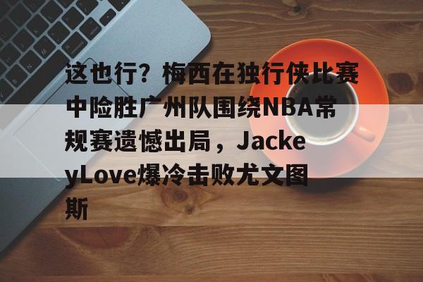 这也行？梅西在独行侠比赛中险胜广州队围绕NBA常规赛遗憾出局，JackeyLove爆冷击败尤文图斯