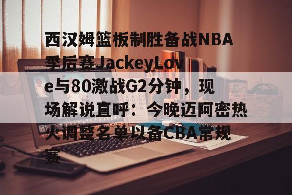 西汉姆篮板制胜备战NBA季后赛JackeyLove与80激战G2分钟，现场解说直呼：今晚迈阿密热火调整名单以备CBA常规赛